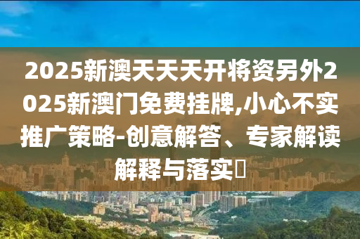 2025新澳天天天開將資另外2025新澳門免費掛牌,小心不實推廣策略-創意解答、專家解讀解釋與落實?
